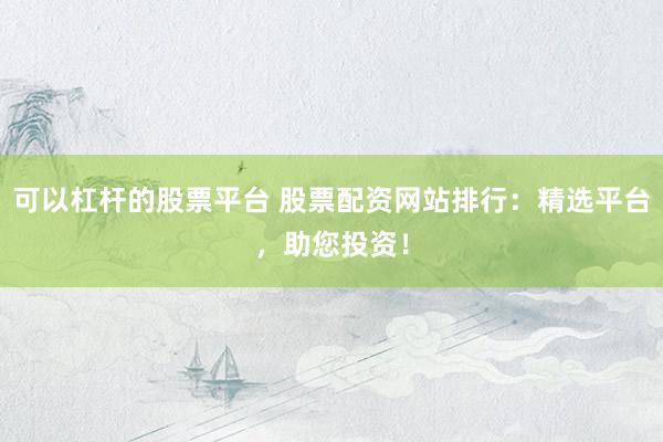 可以杠杆的股票平台 股票配资网站排行：精选平台，助您投资！