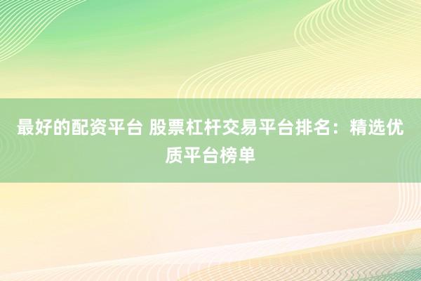 最好的配资平台 股票杠杆交易平台排名：精选优质平台榜单
