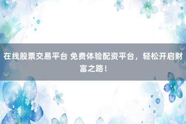 在线股票交易平台 免费体验配资平台，轻松开启财富之路！