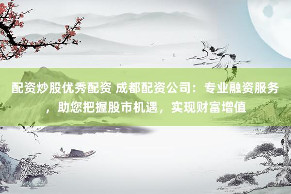 配资炒股优秀配资 成都配资公司：专业融资服务，助您把握股市机遇，实现财富增值