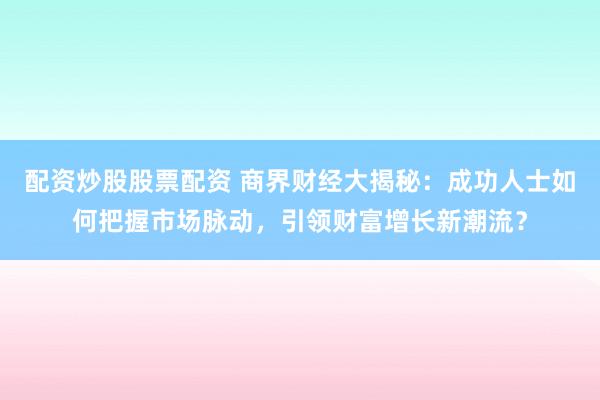 配资炒股股票配资 商界财经大揭秘：成功人士如何把握市场脉动，引领财富增长新潮流？