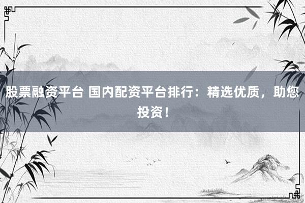 股票融资平台 国内配资平台排行：精选优质，助您投资！