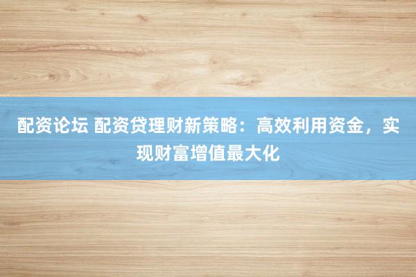 配资论坛 配资贷理财新策略：高效利用资金，实现财富增值最大化