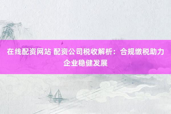 在线配资网站 配资公司税收解析：合规缴税助力企业稳健发展