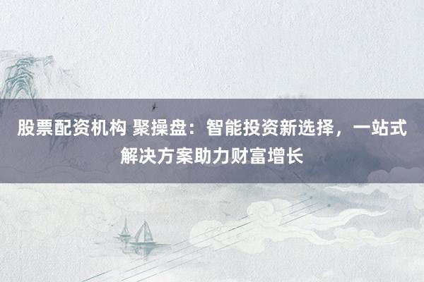 股票配资机构 聚操盘：智能投资新选择，一站式解决方案助力财富增长