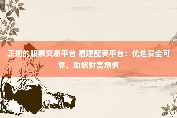 正规的股票交易平台 福建配资平台：优选安全可靠，助您财富增值