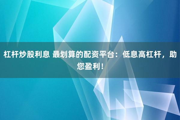 杠杆炒股利息 最划算的配资平台：低息高杠杆，助您盈利！