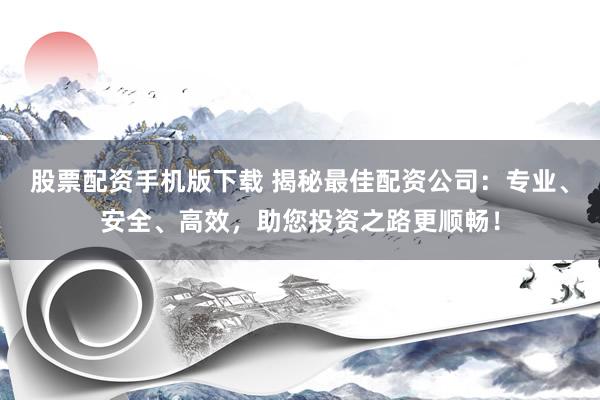 股票配资手机版下载 揭秘最佳配资公司：专业、安全、高效，助您投资之路更顺畅！