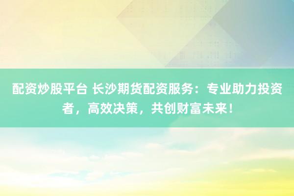 配资炒股平台 长沙期货配资服务：专业助力投资者，高效决策，共创财富未来！