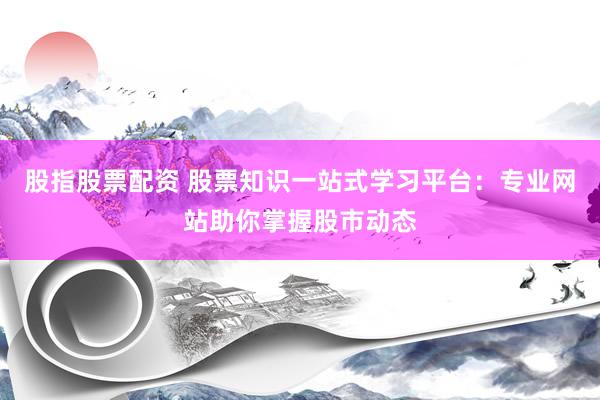 股指股票配资 股票知识一站式学习平台：专业网站助你掌握股市动态
