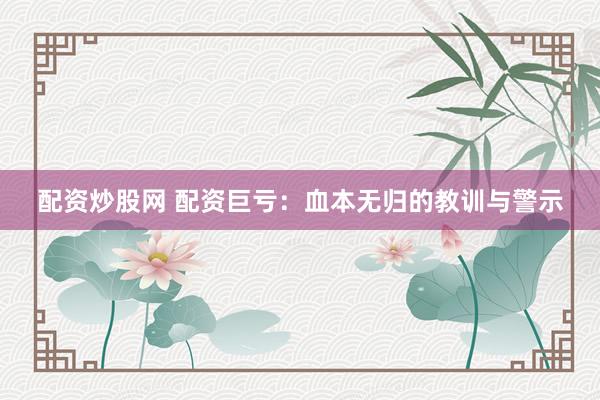 配资炒股网 配资巨亏：血本无归的教训与警示
