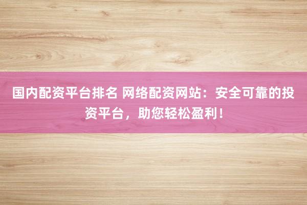 国内配资平台排名 网络配资网站：安全可靠的投资平台，助您轻松盈利！