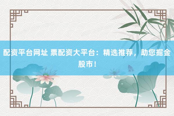 配资平台网址 票配资大平台：精选推荐，助您掘金股市！