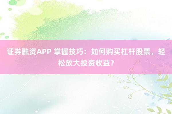 证券融资APP 掌握技巧：如何购买杠杆股票，轻松放大投资收益？