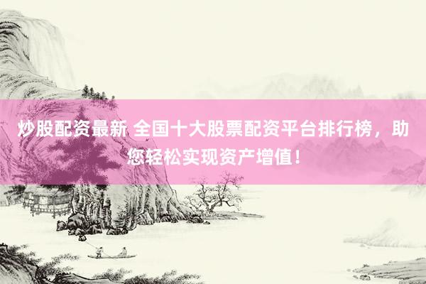 炒股配资最新 全国十大股票配资平台排行榜，助您轻松实现资产增值！