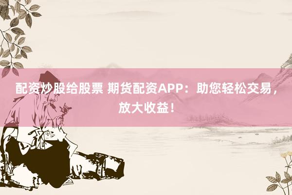 配资炒股给股票 期货配资APP：助您轻松交易，放大收益！