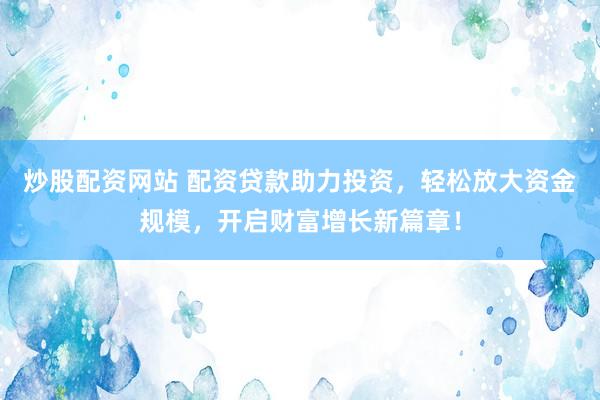炒股配资网站 配资贷款助力投资，轻松放大资金规模，开启财富增长新篇章！