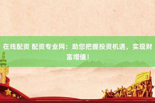 在线配资 配资专业网：助您把握投资机遇，实现财富增值！