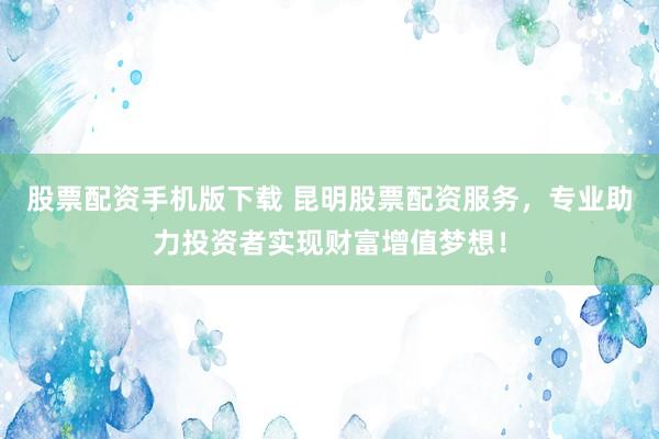 股票配资手机版下载 昆明股票配资服务，专业助力投资者实现财富增值梦想！