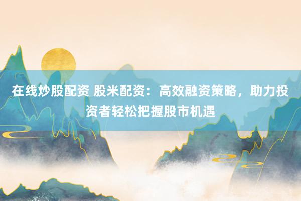在线炒股配资 股米配资：高效融资策略，助力投资者轻松把握股市机遇