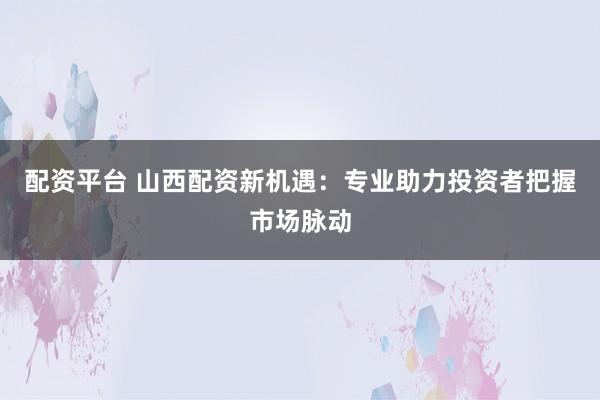 配资平台 山西配资新机遇：专业助力投资者把握市场脉动