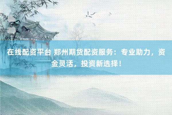 在线配资平台 郑州期货配资服务：专业助力，资金灵活，投资新选择！