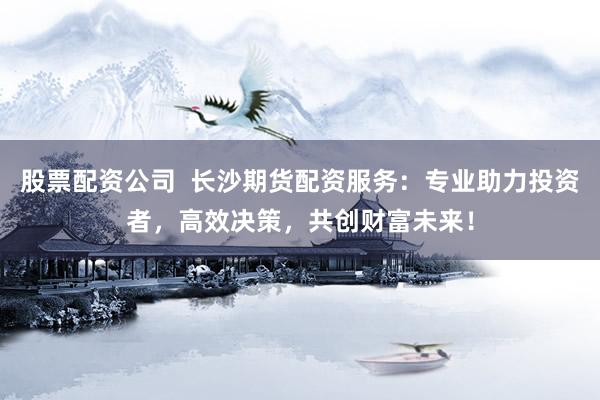 股票配资公司  长沙期货配资服务：专业助力投资者，高效决策，共创财富未来！