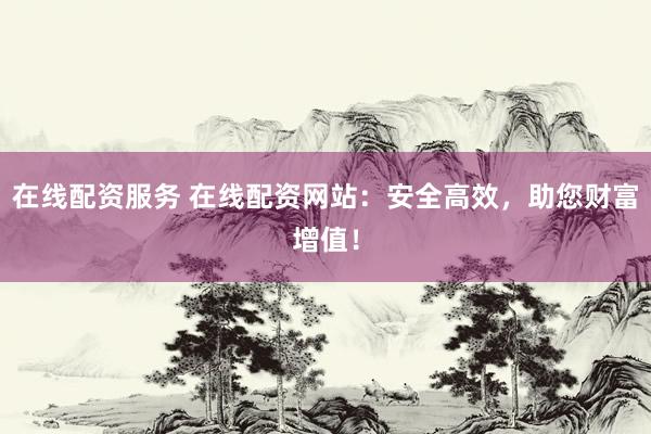 在线配资服务 在线配资网站：安全高效，助您财富增值！