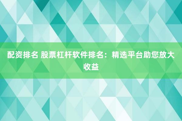 配资排名 股票杠杆软件排名：精选平台助您放大收益