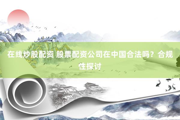 在线炒股配资 股票配资公司在中国合法吗？合规性探讨