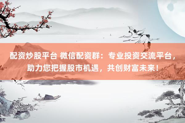 配资炒股平台 微信配资群：专业投资交流平台，助力您把握股市机遇，共创财富未来！