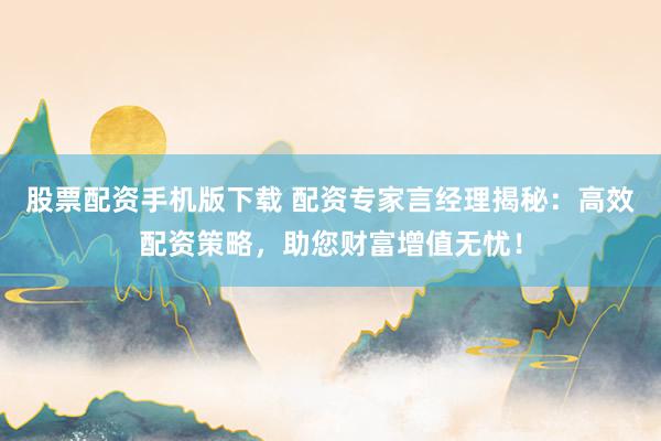 股票配资手机版下载 配资专家言经理揭秘：高效配资策略，助您财富增值无忧！