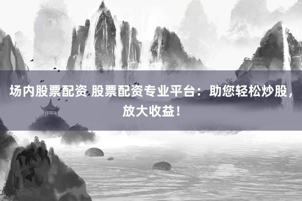 场内股票配资 股票配资专业平台：助您轻松炒股，放大收益！