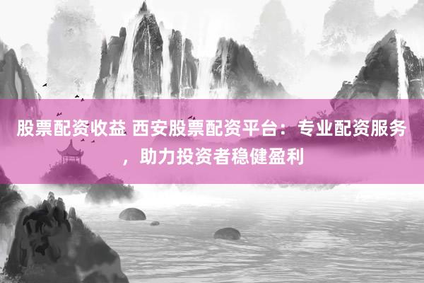 股票配资收益 西安股票配资平台：专业配资服务，助力投资者稳健盈利