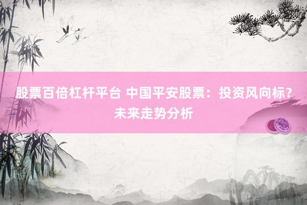 股票百倍杠杆平台 中国平安股票：投资风向标？未来走势分析