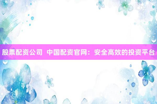股票配资公司  中国配资官网：安全高效的投资平台