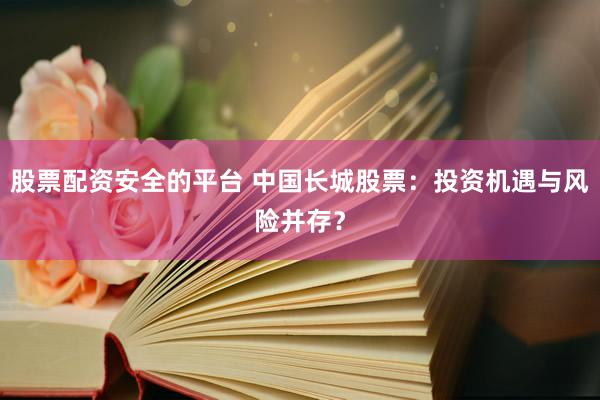 股票配资安全的平台 中国长城股票：投资机遇与风险并存？