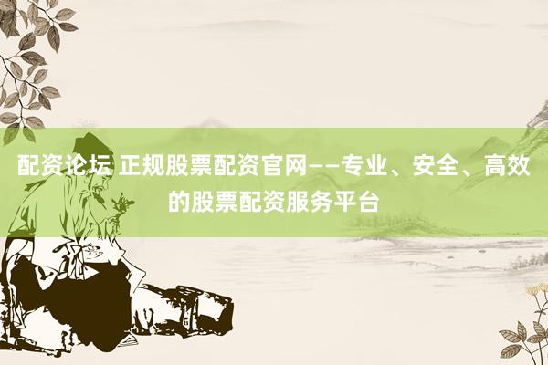 配资论坛 正规股票配资官网——专业、安全、高效的股票配资服务平台