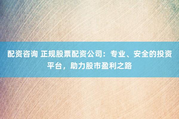 配资咨询 正规股票配资公司：专业、安全的投资平台，助力股市盈利之路
