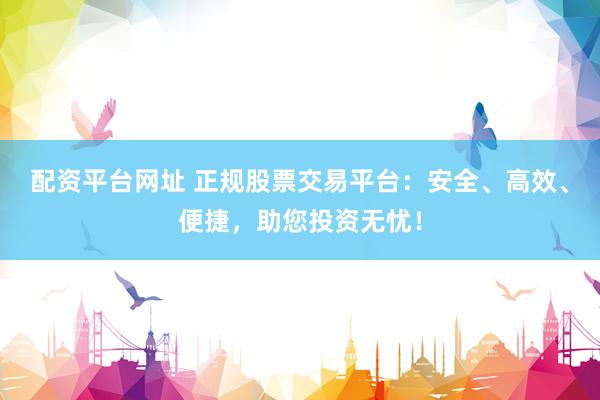 配资平台网址 正规股票交易平台：安全、高效、便捷，助您投资无忧！