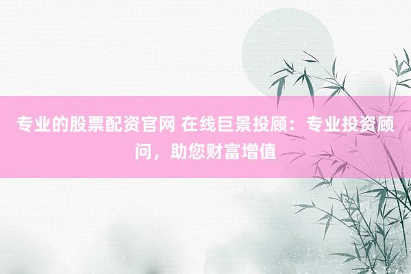 专业的股票配资官网 在线巨景投顾：专业投资顾问，助您财富增值