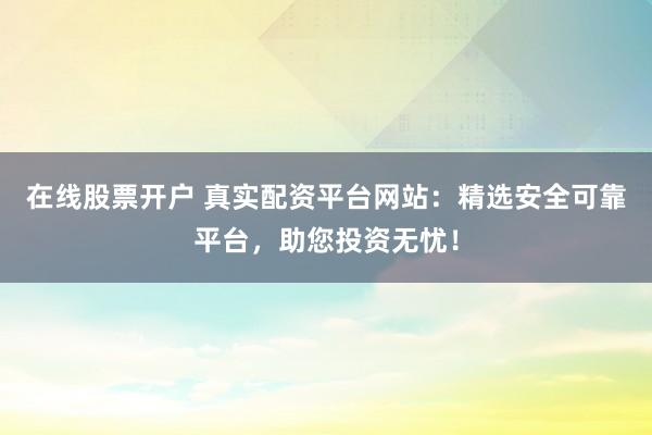 在线股票开户 真实配资平台网站：精选安全可靠平台，助您投资无忧！