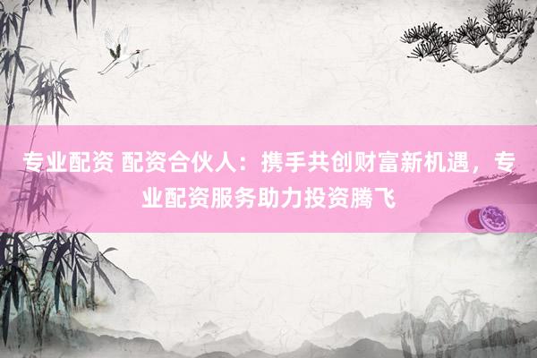 专业配资 配资合伙人：携手共创财富新机遇，专业配资服务助力投资腾飞