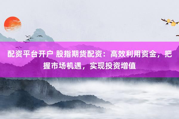 配资平台开户 股指期货配资：高效利用资金，把握市场机遇，实现投资增值