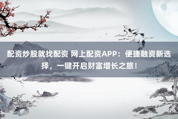 配资炒股就找配资 网上配资APP：便捷融资新选择，一键开启财富增长之旅！