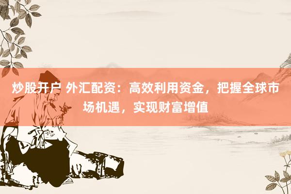 炒股开户 外汇配资：高效利用资金，把握全球市场机遇，实现财富增值