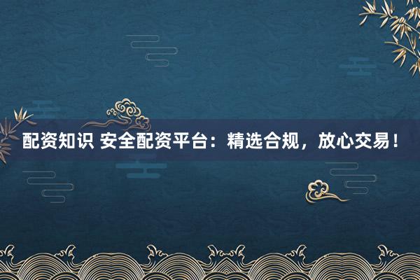 配资知识 安全配资平台：精选合规，放心交易！