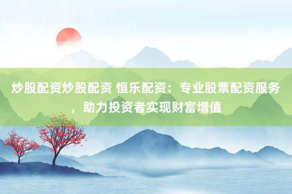 炒股配资炒股配资 恒乐配资：专业股票配资服务，助力投资者实现财富增值