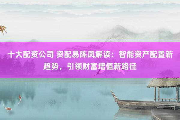 十大配资公司 资配易陈凤解读：智能资产配置新趋势，引领财富增值新路径
