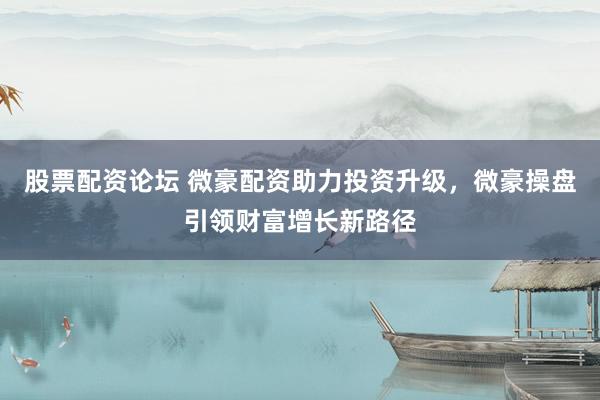 股票配资论坛 微豪配资助力投资升级，微豪操盘引领财富增长新路径